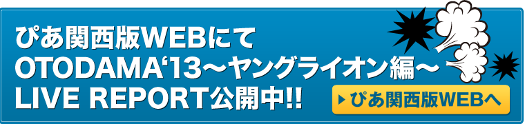 OTODAMA‘13～ヤングライオン編～
LIVE REPORT公開中! ぴあ関西版WEBへ