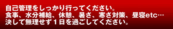 自己管理をしっかり行ってください。食事、水分補給、休憩、暑さ、寒さ対策、昼寝etc… 決して無理をせず1日を過ごしてください