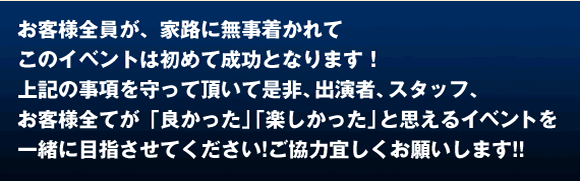 お客様全員が、家路に無事着かれて このイベントが成功となります! 上記の事項を守って頂いて是非、出演スタッフ、お客様全てが「良かった」「楽しかった」と思えるイベントを 一緒に目指させてください!よろしくお願いします!!