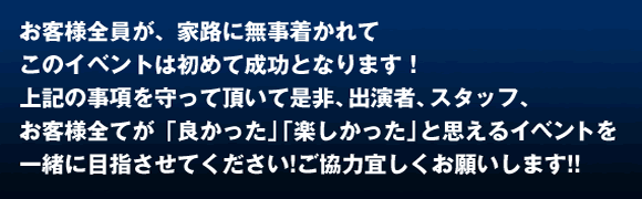 お客様全員が、家路に無事着かれて このイベントが成功となります! 上記の事項を守って頂いて是非、出演スタッフ、お客様全てが「良かった」「楽しかった」と思えるイベントを 一緒に目指させてください!よろしくお願いします!!