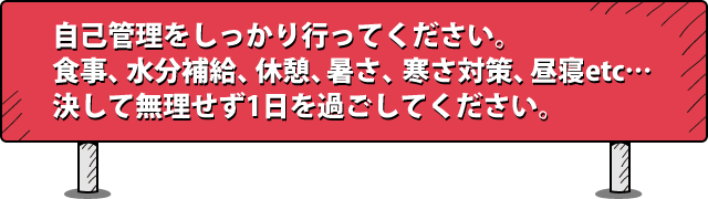 自己管理をしっかり行ってください。食事、水分補給、休憩、暑さ、寒さ対策、昼寝etc‥決して無理せず1日を過ごしてください。