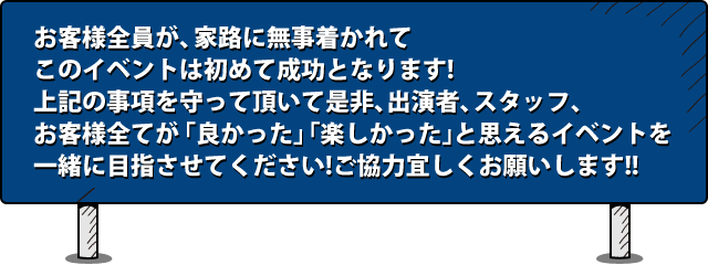 お客様全員が、家路に無事着かれてこのイベントは初めて成功となります!上記の事項を守って頂いて是非、出演者、スタッフ、お客様全てが「良かった」「楽しかった」と思えるイベントを一緒に目指させてください!ご協力宜しくお願いします!!